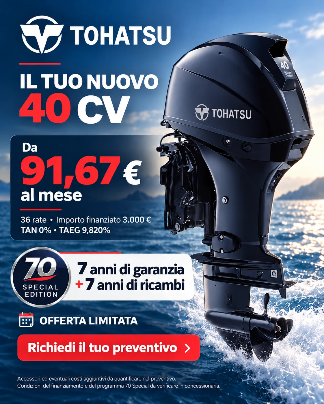 Tohatsu 40 CV, programma 70 Special Edition: da 91,67 € al mese, 36 rate, importo finanziato 3.000 €, TAN 0%, TAEG 9,820%. 7 anni di garanzia più 7 anni di ricambi. Offerta limitata.